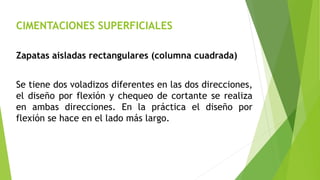 CIMENTACIONES SUPERFICIALES
Zapatas aisladas rectangulares (columna cuadrada)
Se tiene dos voladizos diferentes en las dos direcciones,
el diseño por flexión y chequeo de cortante se realiza
en ambas direcciones. En la práctica el diseño por
flexión se hace en el lado más largo.
 