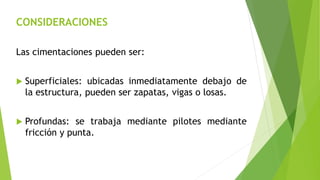 CONSIDERACIONES
Las cimentaciones pueden ser:
 Superficiales: ubicadas inmediatamente debajo de
la estructura, pueden ser zapatas, vigas o losas.
 Profundas: se trabaja mediante pilotes mediante
fricción y punta.
 