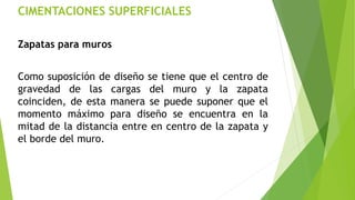 CIMENTACIONES SUPERFICIALES
Zapatas para muros
Como suposición de diseño se tiene que el centro de
gravedad de las cargas del muro y la zapata
coinciden, de esta manera se puede suponer que el
momento máximo para diseño se encuentra en la
mitad de la distancia entre en centro de la zapata y
el borde del muro.
 