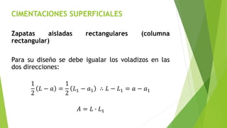 CIMENTACIONES SUPERFICIALES
Zapatas aisladas rectangulares (columna
rectangular)
Para su diseño se debe igualar los voladizos en las
dos direcciones:
1
2
𝐿 − 𝑎 =
1
2
𝐿1 − 𝑎1 ∴ 𝐿 − 𝐿1 = 𝑎 − 𝑎1
𝐴 = 𝐿 ∙ 𝐿1
 