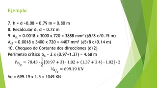 Ejemplo
7. h = d +0.08 = 0.79 m ≈ 0.80 m
8. Recalcular d, d = 0.72 m
9. AsL = 0.0018 x 3000 x 720 = 3888 mm2 (f5/8 c/0.15 m)
AsT = 0.0018 x 3400 x 720 = 4407 mm2 (f5/8 c/0.14 m)
10. Chequeo de Cortante dos direcciones (d/2)
Perímetro crítico bo = 2 x (0.97+1.37) = 4.68 m
𝑉𝑑
2
= 78.43 ∙
1
2
0.97 + 3 ∙ 1.02 + 1.37 + 3.4 ∙ 1.02 ∙ 2
𝑉𝑑
2
= 699.19 𝐾𝑁
Vu = 699.19 x 1.5 = 1049 KN
 