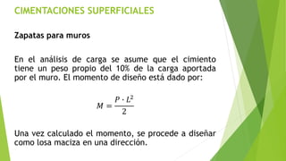 CIMENTACIONES SUPERFICIALES
Zapatas para muros
En el análisis de carga se asume que el cimiento
tiene un peso propio del 10% de la carga aportada
por el muro. El momento de diseño está dado por:
𝑀 =
𝑃 ∙ 𝐿2
2
Una vez calculado el momento, se procede a diseñar
como losa maciza en una dirección.
 