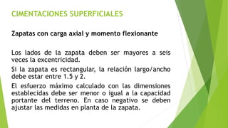 CIMENTACIONES SUPERFICIALES
Zapatas con carga axial y momento flexionante
Los lados de la zapata deben ser mayores a seis
veces la excentricidad.
Si la zapata es rectangular, la relación largo/ancho
debe estar entre 1.5 y 2.
El esfuerzo máximo calculado con las dimensiones
establecidas debe ser menor o igual a la capacidad
portante del terreno. En caso negativo se deben
ajustar las medidas en planta de la zapata.
 