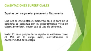 CIMENTACIONES SUPERFICIALES
Zapatas con carga axial y momento flexionante
Una vez se encuentra el momento bajo la cara de la
columna se continua con el procedimiento visto en
clases anteriores, según sea el tipo de columna.
Nota: El peso propio de la zapata se estimará como
el 15% de la carga axial, considerando la
excentricidad de la carga
 
