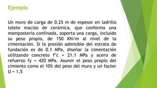 Ejemplo
Un muro de carga de 0.25 m de espesor en ladrillo
tolete macizo de cerámica, que conforma una
mampostería confinada, soporta una carga, incluido
su peso propio, de 150 KN/m al nivel de la
cimentación. Si la presión admisible del estrato de
fundación es de 0.1 MPa, diseñar la cimentación
utilizando concreto f’c = 21.1 MPa y acero de
refuerzo fy = 420 MPa. Asumir el peso propio del
cimiento como el 10% del peso del muro y un factor
U = 1.5
 