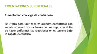 CIMENTACIONES SUPERFICIALES
Cimentación con viga de contrapeso
Se utiliza para unir zapatas aisladas excéntricas con
zapatas concéntricas a través de una viga, con el fin
de hacer uniformes las reacciones en el terreno bajo
la zapata excéntrica
 