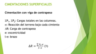 CIMENTACIONES SUPERFICIALES
Cimentación con viga de contrapeso
SP1, SP2: Cargas totales en las columnas.
s: Reacción del terreno bajo cada cimiento
DR: Carga de contrapeso
e: excentricidad
l-e: brazo
∆𝑅 =
𝑃1∙𝑒
𝑙−𝑒
(1)
 