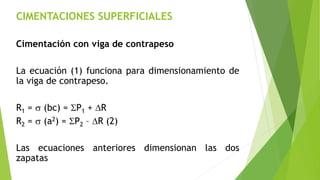 CIMENTACIONES SUPERFICIALES
Cimentación con viga de contrapeso
La ecuación (1) funciona para dimensionamiento de
la viga de contrapeso.
R1 = s (bc) = SP1 + DR
R2 = s (a2) = SP2 – DR (2)
Las ecuaciones anteriores dimensionan las dos
zapatas
 