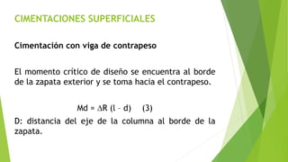 CIMENTACIONES SUPERFICIALES
Cimentación con viga de contrapeso
El momento crítico de diseño se encuentra al borde
de la zapata exterior y se toma hacia el contrapeso.
Md = DR (l – d) (3)
D: distancia del eje de la columna al borde de la
zapata.
 