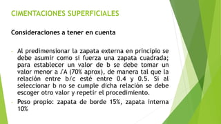 CIMENTACIONES SUPERFICIALES
Consideraciones a tener en cuenta
- Al predimensionar la zapata externa en principio se
debe asumir como si fuerza una zapata cuadrada;
para establecer un valor de b se debe tomar un
valor menor a √A (70% aprox), de manera tal que la
relación entre b/c esté entre 0.4 y 0.5. Si al
seleccionar b no se cumple dicha relación se debe
escoger otro valor y repetir el procedimiento.
- Peso propio: zapata de borde 15%, zapata interna
10%
 