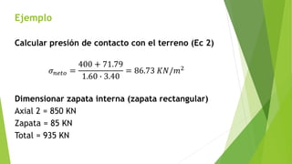 Ejemplo
Calcular presión de contacto con el terreno (Ec 2)
𝜎𝑛𝑒𝑡𝑜 =
400 + 71.79
1.60 ∙ 3.40
= 86.73 𝐾𝑁/𝑚2
Dimensionar zapata interna (zapata rectangular)
Axial 2 = 850 KN
Zapata = 85 KN
Total = 935 KN
 