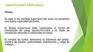 CIMENTACIONES PROFUNDAS
Pilotes
Se usan si los estratos superiores del suelo no presentan
una buena capacidad portante.
El diseño estructural debe contemplar la forma de
transmisión de carga (punta/fricción) y el modo de
instalación (hincado o construido en sitio).
El estudio de suelos determina el diámetro del pilote,
número de pilotes, profundidad, distribución y carga de
trabajo.
 
