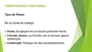 CIMENTACIONES PROFUNDAS
Tipos de Pilotes
Por su forma de trabajo:
 Punta: Se apoyará en un estrato profundo fuerte.
 Fricción (fuste): La fricción con el terreno aporta
resistencia.
 Combinado: Trabajan los dos simultáneamente.
 