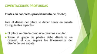 CIMENTACIONES PROFUNDAS
Pilotes en concreto (procedimiento de diseño)
Para el diseño del pilote se deben tener en cuenta
los siguientes aspectos:
 El pilote se diseña como una columna circular.
 Sobre el grupo de pilotes debe diseñarse un
cabezal, el cual seguirá los lineamientos del
diseño de una zapata.
 