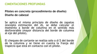 CIMENTACIONES PROFUNDAS
Pilotes en concreto (procedimiento de diseño)
Diseño de cabezal
Se aplica el mismo principio de diseño de zapatas
(excepto estimación del d), se debe calcular el
momento a borde de columna en el sentido más
desfavorable (mayor distancia del borde de columna
al eje del pilote).
El chequeo de cortante se realiza solo a d/2 del borde
de la columna y se tiene en cuenta la franja del
trapecio que está en contacto con el pilote.
 