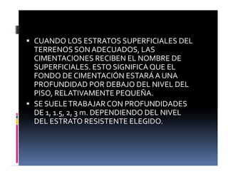 ƒ CUANDO LOS ESTRATOS SUPERFICIALES DEL
TERRENOS SON ADECUADOS, LAS
CIMENTACIONES RECIBEN EL NOMBRE DE
SUPERFICIALES. ESTO SIGNIFICA QUE EL
FONDO DE CIMENTACIÓN ESTARÁ A UNA
FONDO DE CIMENTACIÓN ESTARÁ A UNA
PROFUNDIDAD POR DEBAJO DEL NIVEL DEL
PISO, RELATIVAMENTE PEQUEÑA.
ƒ SE SUELETRABAJAR CON PROFUNDIDADES
DE 1, 1.5, 2, 3 m. DEPENDIENDO DEL NIVEL
DEL ESTRATO RESISTENTE ELEGIDO
DEL ESTRATO RESISTENTE ELEGIDO.
 