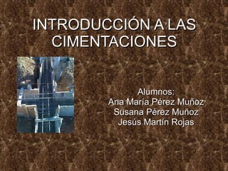 INTRODUCCIÓN A LAS CIMENTACIONES Alumnos: Ana María Pérez Muñoz Susana Pérez Muñoz Jesús Martín Rojas 