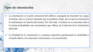 Tipos de cimentación
● La cimentación es la parte estructural del edificio, encargada de transmitir las cargas
al terreno, éste es el único elemento que no podemos elegir, por lo que la cimentación
la realizaremos en función del mismo. Por otro lado, el terreno no se encuentra todo a
la misma profundidad, otra circunstancia que influye en la elección de la cimentación
adecuada.
● La finalidad de la cimentación es sustentar estructuras garantizando la estabilidad y
evitando daños a los materiales estructurales y no estructurales.
 