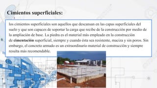 Cimientos superficiales:
los cimientos superficiales son aquellos que descansan en las capas superficiales del
suelo y que son capaces de soportar la carga que recibe de la construcción por medio de
la ampliación de base. La piedra es el material más empleado en la construcción
de cimentación superficial, siempre y cuando ésta sea resistente, maciza y sin poros. Sin
embargo, el concreto armado es un extraordinario material de construcción y siempre
resulta más recomendable.
 
