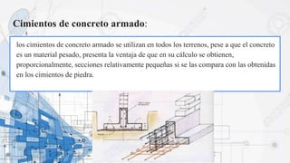 Cimientos de concreto armado:
los cimientos de concreto armado se utilizan en todos los terrenos, pese a que el concreto
es un material pesado, presenta la ventaja de que en su cálculo se obtienen,
proporcionalmente, secciones relativamente pequeñas si se las compara con las obtenidas
en los cimientos de piedra.
 