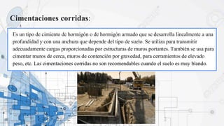 Cimentaciones corridas:
Es un tipo de cimiento de hormigón o de hormigón armado que se desarrolla linealmente a una
profundidad y con una anchura que depende del tipo de suelo. Se utiliza para transmitir
adecuadamente cargas proporcionadas por estructuras de muros portantes. También se usa para
cimentar muros de cerca, muros de contención por gravedad, para cerramientos de elevado
peso, etc. Las cimentaciones corridas no son recomendables cuando el suelo es muy blando.
 
