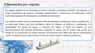 Cimentación por zapatas:
las zapatas pueden ser de hormigón en masa o armado, con planta cuadrada o rectangular, así
como cimentación de soportes verticales pertenecientes a estructuras de edificación, sobre
suelos homogéneos de estratigrafía sensiblemente horizontal.
Las zapatas aisladas para la cimentación serán de hormigón armado para firmes superficiales o
en masa para firmes algo más profundos, salvo las situadas en linderos y medianeras. La
profundidad del plano de apoyo o elección del firme, se fijará en función de las
determinaciones del informe geotécnico, teniendo en cuenta que el terreno que queda por
debajo de la cimentación no quede alterado. Previamente para saber qué tipo de cimentación
vamos a utilizar tenemos que conocer el tipo de terreno según el informe geotécnico.
 