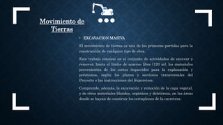 Movimiento de
Tierras
• EXCAVACION MASIVA
El movimiento de tierras es una de las primeras partidas para la
construcción de cualquier tipo de obra.
Este trabajo consiste en el conjunto de actividades de excavar y
remover, hasta el límite de acarreo libre (120 m), los materiales
provenientes de los cortes requeridos para la explanación y
préstamos, según los planos y secciones transversales del
Proyecto o las instrucciones del Supervisor.
Comprende, además, la excavación y remoción de la capa vegetal,
y de otros materiales blandos, orgánicos y deletéreos, en las áreas
donde se hayan de construir los terraplenes de la carretera.
 