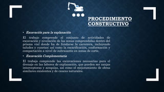 • Excavación para la explanación
El trabajo comprende el conjunto de actividades de
excavación y nivelación de las zonas comprendidas dentro del
prisma vial donde ha de fundarse la carretera, incluyendo
taludes y cunetas; así como la escarificación, conformación y
compactación a nivel de subrasante en zonas de corte.
• Excavación Complementaria
El trabajo comprende las excavaciones necesarias para el
drenaje en las labores de explanación, que pueden ser zanjas
interceptoras y acequias, así como el mejoramiento de obras
similares existentes y de cauces naturales.
PROCEDIMIENTO
CONSTRUCTIVO
 