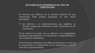 FACTORES QUE DETERMINAN EL TIPO DE
CIMENTACIÓN
los factores que influyen en la correcta selección de una
cimentación dada pueden agruparse en tres clases
principales:
1) los relativos a la superestructura, que engloban su
función, cargas que transmite el suelo, materiales que la
constituyen
2) los relativos al suelo, que se refieren a sus propiedades
mecánicas especialmente a su resistencia y compresibilidad, a
sus condiciones hidráulicas.
3) los factores económicos que deben de balancear el costo de
la cimentación en comparación con la importancia y aun el
costo de la superestructura.
 