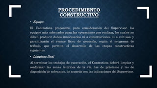 • Equipo
El Contratista propondrá, para consideración del Supervisor, los
equipos más adecuados para las operaciones por realizar, los cuales no
deben producir daños innecesarios ni a construcciones ni a cultivos; y
garantizarán el avance físico de ejecución, según el programa de
trabajo, que permita el desarrollo de las etapas constructivas
siguientes.
• Limpieza final
Al terminar los trabajos de excavación, el Contratista deberá limpiar y
conformar las zonas laterales de la vía, las de préstamo y las de
disposición de sobrantes, de acuerdo con las indicaciones del Supervisor.
PROCEDIMIENTO
CONSTRUCTIVO
 