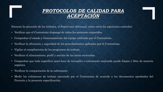 PROTOCOLOS DE CALIDAD PARA
ACEPTACIÓN
Durante la ejecución de los trabajos, el Supervisor efectuará, entre otros los siguientes controles:
• Verificar que el Contratista disponga de todos los permisos requeridos.
• Comprobar el estado y funcionamiento del equipo utilizado por el Contratista.
• Verificar la eficiencia y seguridad de los procedimientos aplicados por el Contratista.
• Vigilar el cumplimiento de los programas de trabajo.
• Verificar el alineamiento, perfil y sección de las áreas excavadas.
• Comprobar que toda superficie para base de terraplén o subrasante mejorada quede limpia y libre de materia
orgánica
• Verificar la compactación de la subrasante.
• Medir los volúmenes de trabajo ejecutado por el Contratista de acuerdo a los documentos aprobados del
Proyecto y la presente especificación.
 