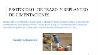 PROTOCOLO DE TRAZO Y REPLANTEO
DE CIMENTACIONES
15
Comprende los trabajos necesarios para la ubicación de las áreas destinadas a albergar las
construcciones y los de replanteo y trazado de los ejes para localizar las edificaciones de
acuerdo a los planos de construcción y/o indicaciones del Supervisor de Obra.
Trabajos de topografía
 