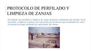 Se entiende por perfilado y limpieza de zanjas al proceso constructivo que permite llevar
con orden y limpieza el proceso de excavación, de tal manera que al momento de verter
el concreto no tenga partículas de suelo dentro del mismo.
PROTOCOLO DE PERFILADO Y
LIMPIEZA DE ZANJAS
 