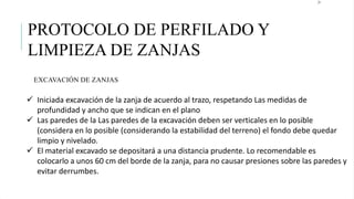 21
EXCAVACIÓN DE ZANJAS
PROTOCOLO DE PERFILADO Y
LIMPIEZA DE ZANJAS
 Iniciada excavación de la zanja de acuerdo al trazo, respetando Las medidas de
profundidad y ancho que se indican en el plano
 Las paredes de la Las paredes de la excavación deben ser verticales en lo posible
(considera en lo posible (considerando la estabilidad del terreno) el fondo debe quedar
limpio y nivelado.
 El material excavado se depositará a una distancia prudente. Lo recomendable es
colocarlo a unos 60 cm del borde de la zanja, para no causar presiones sobre las paredes y
evitar derrumbes.
 