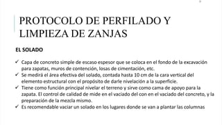 22
PROTOCOLO DE PERFILADO Y
LIMPIEZA DE ZANJAS
EL SOLADO
 Capa de concreto simple de escaso espesor que se coloca en el fondo de la excavación
para zapatas, muros de contención, losas de cimentación, etc.
 Se medirá el área efectiva del solado, contada hasta 10 cm de la cara vertical del
elemento estructural con el propósito de darle nivelación a la superficie.
 Tiene como función principal nivelar el terreno y sirve como cama de apoyo para la
zapata. El control de calidad de mide en el vaciado del con en el vaciado del concreto, y la
preparación de la mezcla mismo.
 Es recomendable vaciar un solado en los lugares donde se van a plantar las columnas
 