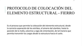 23
PROTOCOLO DE COLOCACIÓN DEL
ELEMENTO ESTRUCTURAL - FIERRO
Es el proceso que permite la colocación del elemento estructural, desde
la correcta separación de los estribos, el amarre del alambre, hasta la
posición de la malla, columna y vigas de cimentación, de tal manera que
permita transmitir las cargas desde la estructura hacia el suelo.
 