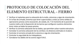 24
PROTOCOLO DE COLOCACIÓN DEL
ELEMENTO ESTRUCTURAL - FIERRO
 Verificar el replanteo para la colocación de la malla, columnas y vigas de cimentación.
 En la fase de armado, tenemos que tener supervisadas y vistas ya como validas las
operaciones previas como excavación, de solado, etc. Y el momento de la posición de
nuestra malla y de la disposición de las barras que configuran nuestros elementos
tener vistos ya todos los pasos previos.
 Verificar la correcta colocación de los dados, que permiten calzar nuestra estructura.
 Constatar la correcta colocación de los estribos a la distancia estimada en el plano.
 Controlar el correcto armado de la columna o viga de cimentación.
 Controlar la seguridad de los trabajadores.
 Corroborar las dobles de los aceros según R.N.E.
 