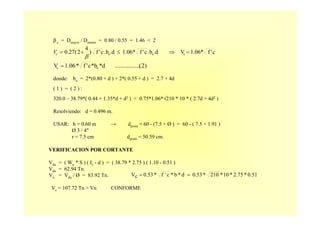 )2(....................d*b*c'f*1.06V oc =
β c = Dmayor / Dmenor = 0.80 / 0.55 = 1.46 < 2
donde: bo = 2*(0.80 + d ) + 2*( 0.55 + d ) = 2.7 + 4d
( 1 ) = ( 2 ) :
320.0 – 38.79*( 0.44 + 1.35*d + d2 ) = 0.75*1.06*√210 * 10 * ( 2.7d + 4d2 )
Resolviendo: d = 0.496 m.
USAR: h = 0.60 m → dprom = 60 - (7.5 + Ø ) = 60 - ( 7.5 + 1.91 )
Ø 3 / 4"
r = 7.5 cm dprom = 50.59 cm.
c'f*1.06V.db.c'f*1.06.db.c'f)
4
2(0.27 coo =⇒≤+=
βcV
VERIFICACION POR CORTANTE
Vdu = ( Wu * S ) ( Iv - d ) = ( 38.79 * 2.75 ) ( 1.10 - 0.51 )
Vdu = 62.94 Tn.
Vn = Vdu / Ø = 83.92 Tn.
Vc = 107.72 Tn > Vn CONFORME
0.51*2.75*10*210*0.53d*b*c'f*0.53cV ==
 