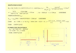 3.00
14 Ø 3 / 4 "
13 Ø 3 /4 "
0.6
DISEÑO POR FLEXION
Mu = ( Wu * S )*Iv
2 / 2 = ( 38.79 * 2.75 ) 1.12 / 2 = 64.54 Tn-m ,
, As = 34.86 cm2 → a = 2.98 cm CONFORME
VERIFICACION DE As min :
As min = ρTEMP*b*d = 0.0018*275*50.59 = 25.04 cm2 CONFORME
USAR: As = 34.86 → n = As / AØ = 34.86 / 2.85 = 12.23 ≈ 13 ,
USAR: 13 Ø3/4" @ 0.22
2cm37.50
)50.590.9*(*4200*0.9
510*64.54
)
2
a
d.(yØ.f
uM
sA ==
−
=
cm3.21
275*210*0.85
4200*37.50
b*c'f*0.85
yf.sA
a ===
0.22
12
0.019-0.152.75 ‘
1-n
Ø-2r-2.75
s ===
EN DIRECCION TRANSVERSAL
AST = As * 3.00 / 2.75 = 38.03 cm2
→ n = 13.34 ≈ 14 , s = 0.22m
USAR: 14 Ø3/4" @ 0.22
2.75
3.00
13 Ø 3 / 4 " @ 0.22
14Ø3/4"@0.22
 