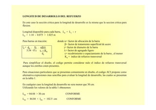 LONGITUD DE DESARROLLO DEL REFUERZO
En este caso la sección critica para la longitud de desarrollo es la misma que la seccion critica para
flexion.
Longitud disponible para cada barra, Ld = Lv - r
Ld = 1.10 - 0.075 = 1.025 m
Para barras en tracción: donde α= factor de ubicación de la barra
β= factor de tratamiento superficial de acero
ld = db . fy . αβγλ γ= factor de diametro de la barra
3.54 √f´c c + Ktr λ= factor de agregado ligero
db c= recubrimiento o espaciamiento de la barra , el menor
Ktr = indice de refuerzo transversal
Para simplificar el diseño, el codigo permite considerar nulo el indice de refuerzo transversal
aunque los estribos esten presentes.
Para situaciones particulares que se presentan comunmente en diseño, el codigo ACI propone como
alternativa expresiones mas sencillas para evaluar la longitud de desarrollo, las cuales se presentan
en la tabla 1.
En cualquier caso la longitud de desarrollo no sera menor que 30 cm.
Utilizando los valores de la tabla 1 obtenemos
Lde = 84.04 > 30 cm CONFORME
Lde = 84.04 < Idis = 102.5 cm CONFORME
 