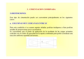 3. CIMENTACION COMBINADA
3.1DEFINICIONES
Este tipo de cimentación puede ser conveniente principalmente en los siguientes
casos:
a. COLUMNAS MUY CERCANAS ENTRE SI
Para esta condición si se usaran zapatas aisladas podrían traslaparse o bien podrían
resultar de proporciones poco económicas.
Es conveniente que el punto de aplicación de la resultante de las cargas actuantes
coincida con el centro de gravedad de la zapata combinada para poder considerar una
reacción uniforme repartida del terreno.
G
 