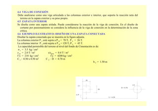 C2C1
L.P'
.50
L = 6.20
D = 0.70
.50
4.4 VIGA DE CONEXIÓN
Debe analizarse como una viga articulada a las columnas exterior e interior, que soporta la reacción neta del
terreno en la zapata exterior y su peso propio.
4.5 ZAPATA INTERIOR
Se diseña como una zapata aislada. Puede considerarse la reacción de la viga de conexión. En el diseño de
cortante por punzonamiento se considera la influencia de la viga de conexión en la determinación de la zona
crítica.
4.6 EJEMPLO ILUSTRATIVO: DISEÑO DE UNA ZAPATA CONECTADA
Diseñar la zapata conectada que se muestra en la figura adjunta.
La columna exterior P 1 está sujeta a P D = 70 T, P L = 26 T.
La columna interior P 2 está sujeta a P D = 120 T, P L = 45 T.
La capacidad permisible del terreno al nivel del fondo de Cimentación es de:
σ t = 3.5 kg / cm2
γ m = 2.0 T / m3 s/cpiso = 0.4 T / m2
f 'c = 210 kg / cm2 f y = 4200 kg / cm2
C 1 : 0.50 x 0.50 m2 C 2 : D = 0.70 m
h f = 1.50 m
 