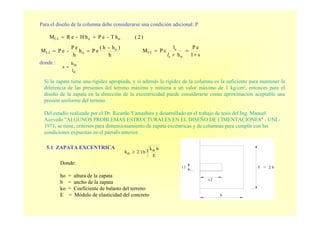 Para el diseño de la columna debe considerarse una condición adicional: P
donde :
)2(hT-ePhH-eRM oo1-1 ==
h
)h-h(
ePh
h
eP
-ePM o
o1-1 ==
s1
eP
h
l
ePM
o
c
1-1
+
=
+
=
cl
cl
oh
s =
Si la zapata tiene una rigidez apropiada, y si además la rigidez de la columna es la suficiente para mantener la
diferencia de las presiones del terreno máxima y mínima a un valor máximo de 1 kg/cm2, entonces para el
diseño de la zapata en la dirección de la excentricidad puede considerarse como aproximación aceptable una
presión uniforme del terreno.
Del estudio realizado por el Dr. Ricardo Yamashiro y desarrollado en el trabajo de tesis del Ing. Manuel
Acevedo "ALGUNOS PROBLEMAS ESTRUCTURALES EN EL DISEÑO DE CIMENTACIONES" - UNI -
1971, se tiene, criterios para dimensionamiento de zapata excéntricas y de columnas para cumplir con las
condiciones expuestas en el párrafo anterior.
Donde:
ho = altura de la zapata
b = ancho de la zapata
ko = Coeficiente de balasto del terreno
E = Módulo de elasticidad del concreto
T = 2 bt 1
b
t 2
5.1 ZAPATA EXCENTRICA
3
E
bok
b2.1oh ≥
 