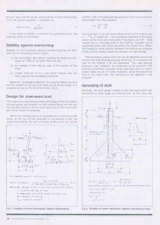 pp4
pp3
Pp 2
Pn 1
1-•
568 8/6
For stability against overturning
/
Factor of safety -	
(W2/2)5 613	
4 2 2
(T - Wf ) 8 /3 • S(D e • H4 ) -E Pp; L a i
Where W2 Weight of soil in the cone pyramid for stability
T Uplift on the leg of tower
S. Maximum horizontal shear on tower leg
Wf .• Weight of footing
P p ;	 Passive pressure
Stub angle
1 I31_4
Section A-A
y	13/2 tan cc
tan a . 	
	
(13/2 - y)	 (1 • tan a )
horizontal projected area of the potential failure cone,
Ap	 ( 2y • dh ) 2 - dh 2
Neglecting dh,
Ap	 4y 2
4 y 2 r c > T
CNI
13/2
tension and side thrust are acting (which is the critical condi-
tion), the above equation is rewritten as
uniform. The unit maximum toe pressure P on the soil can be
determined from the equation:
E P,
Factor of safety 	 (4)
Side thrust
P.
W(1	 fie')
— —
AB B
	(5)
If the factor of safety is less than the specified value, the
chimney width is increased.
Stability against overturning
Stability of the foundation against overturning may be che-
cked by the following criteria, Fig 5,:
(i) the foundation tilts about a point in its base at a dis-
tance of 1/6th of its width from the toe
(ii) the weight of the footing acts at the centre of the
base
(iii) mainly that part of the cone which stands over the
heel, causes the stabilising moment.
However, for design purposes, this may be taken equal to
half the weight of the cone of earth acting on the base. It is
assumed to act at the tip of the heel, Fig 5.
Design for downward load
The maximum soil pressure below the base of the foundation
(toe pressure) will depend on the vertical thrust on the foot
ing and the moment at the base level due to the horizontal
and other eccentric loadings.
When the vertical load acts eccentrically or the horizontal
shear at the top of the pedestal is transferred to the soil
below the footing, the soil pressure at this level will not be
Fig 5 Stability of tower foundation against overturning
where A and B are the base dimensions of the footing and
e' =- %, in which M = the maximum moment of the loads
taken at the level and mid point of the base, and W = total
vertical thrust including that of the footing. Equation (5) is
applicable when the result lies within the middle third. When
the footing is under biaxial moment, the maximum pressure
at the critical corner should be worked out accordingly.
The maximum pressure on the soil so obtained should not
exceed the safe bearing capacity of the soil. If it exceeds, the
size of the footing is to be increased. The safe bearing
pressure may, however, be increased by 25 percent if the
loading considered includes dead load and wind or earth-
quake loads as per IS code. However, since the governing
load is the wind load, this increase is not allowed in the
program.
Uprooting of stub
Normally, the stub angle is taken inside the pad portion and
anchored by cleat angle and keying rods. In this case, the
Fig 6 Stability of tower foundation against uprooting of stub
138 THE INDIAN CONCRETE JOURNAL ♦ MARCH 1990
 