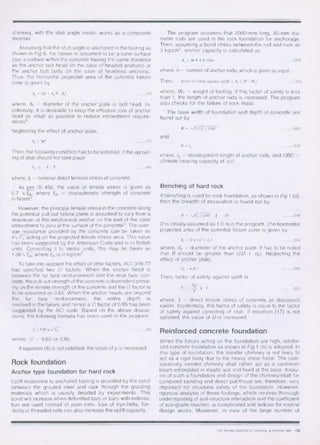 chimney, with the stub angle inside, works as a composite
member.
Assuming that the stub angle is anchored in the footing as
shown in Fig 6, the failure is assumed to be a cone surface
plus a surface within the concrete having the same diameter
as the anchor bolt head (in the case of headed anchors) or
the anchor bolt body (in the case of headless anchors).
Thus, the horizontal projected area of the potential failure
cone is given by
A, = (2y + d, )2. d,' 	 (6)
where, dh = diameter of the anchor plate or bolt head. In-
cidentally, it is desirable to keep the effective size of anchor
head as small as possible to reduce embedment require-
ments9 .
Neglecting the effect of anchor plate,
A, = 	 (7)
Then, the following condition has to be satisfied, if the uproot-
ing of stub should not take place
A,. f	 4 T, 	 (8)
where, ft = nominal direct tension stress of concrete.
As per IS :456, the value of tensile stress is given as
0.7 Vf,k, where fek = characteristic strength of concrete
in N/mm2 .
However, the principal tensile stress in the concrete along
the potential pull-out failure plane is assumed to vary from a
maximum at the mechanical anchor on the end of the steel
embedment to zero at the surface of the concretes . The aver-
age resistance provided by the concrete can be taken as
4 VP, acting on the projected tensile stress area. This value
has been suggested by the American Code and is in British
units. Converting it to metric units, this may be taken as
1.06Vfck , where fck is in kg/cm2 .
To take into account the effect of other factors, ACI :318-77
has specified two 0 factors. When the anchor head is
between the far face reinforcement and the near face con-
crete, the pull-out strength of the concrete is dependent prima-
rily on the tensile strength of the concrete and the 0 factor is
to be assumed as 0.65. When the anchor heads are beyond
the far face reinforcement, the entire depth is
involved in the failure and hence a 0 factor of 0.85 has been
suggested by the ACI code. Based on the above discus-
sions, the following formula has been used in the program.
%/LT 	(9)
where, 0 = 0.65 or 0.85.
If equation (8) is not satisfied, the value of y is increased.
Rock foundation
Anchor type foundation for hard rock
Uplift resistance to anchored footing is provided by the bond
between the grouted steel and rock through the grouting
materials which is usually decided by experiments. This
bond will increase when deformed bars or bars with indenta-
tion are used instead of plain rods. Use of eye-bolts, fox-
-bolts or threaded rods can also increase the uplift capacity.
The program assumes that 2000-mm long, 40-mm dia-
meter rods are used in the rock foundation for anchorage.
Then, assuming a bond stress between the rod and rock as
3 kg/cm2 , anchor capacity is calculated as
where, n = number of anchor rods, which is given as input.
where, Wi = weight of footing. If this factor of safety is less
than 1, the length of anchor rods is increased. The program
also checks for the failure of rock mass.
The base width of foundation and depth of concrete are
found out by
and
where, Id = development length of anchor rods, and UBC =
ultimate bearing capacity of soil.
Benching of hard rock
If benching is used for rock foundation, as shown in Fig 1 (d),
then the breadth of excavation is found out by
B	/ UBC	2D 	 (14)
D is initially assumed as 1.0 m in the program. The horizontal
projected area of the potential failure cone is given by
A,=Dir(D+d,) 	 (15)
where, dh = diameter of the anchor plate. It has to be noted
that B should be greater than (2D + dh). Neglecting the
effect of anchor plate,
Then, factor of safety against uplift is
A,f,
F., — I 1
T
where, ft = direct tensile stress of concrete as discussed
earlier. Incidentally, this factor of safety is equal to the factor
of safety against uprooting of stub. If equation (17) is not
satisfied, the value of D is increased.
Reinforced concrete foundation
When the forces acting on the foundation are high, reinfor-
ced concrete foundation as shown in Fig 1 (b) is adopted. In
this type of foundation, the slender chimney is not likely to
act as a rigid body due to the heavy shear force. The com-
paratively slender chimney shall rather act as a cantilever
beam embedded in elastic soil and fixed at the base. Analy-
sis of such a foundation and design of the chimney/shaft for
combined bending and direct pull/thrust are, therefore, very
important for structural safety of the foundation. However,
rigorous analysis of these footings, which involves thorough
understanding of soil-structure interaction and the coefficient
of sub-grade reaction, is complicated and tedious for routine
design works. Moreover, in view of the large number of
 