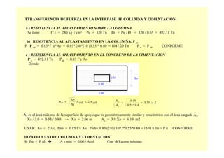 TTRANSFERENCIA DE FUERZA EN LA INTERFASE DE COLUMNA Y CIMENTACION
a ) RESISTENCIA AL APLASTAMIENTO SOBRE LA COLUMNA
Se tiene f ' c = 280 kg / cm2 Pu = 320 Tn Pn = Pu / Ø = 320 / 0.65 = 492.31 Tn
b) RESISTENCIA AL APLASTAMIENTO EN LA COLUMNA, P nb
P P nb = 0.85*f ' c*Ac = 0.85*280*(10 )0.55 * 0.80 = 1047.20 Tn P n < P nb CONFORME
c ) RESISTENCIA AL APLASTAMIENTO EN EL CONCRETO DE LA CIMENTACION
P n = 492.31 Tn Pnb = 0.85 f 'c Ao
Donde:
colA2colA
1A
2A
oA ≤= 23.75
0.8*0.55
6.19
A
A
1
2
>==
Xo
0.80
3.00
0.55
A2 es el área máximo de la superficie de apoyo que es geométricamente similar y concéntrico con el área cargada A1.
Xo / 3.0 = 0.55 / 0.80 → Xo = 2.06 m A2 = 3.0 Xo = 6.19 m2
USAR: Ao = 2.Ac, Pnb = 0.85 f 'c Ao, P nb= 0.85 (210) 10*2*0.55*0.80 = 1570.8 Tn > P n CONFORME
DOWELLS ENTRE COLUMNA Y CIMENTACION
Si Pn ≤ P nb A s min = 0.005 Acol Con 4Ø como mínimo.
 