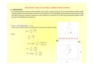 EFECTO DE CARGA EXCENTRICA SOBRE CIMENTACIONES
1.1 DEFINICION
Las cimentaciones de columna exterior pueden estar sujetas a carga excéntrica. Si la excentricidad es grande, puede
resultar esfuerzo de tracción sobre un lado de la cimentación. Es recomendable dimensionar de manera que la carga
está dentro del tercio central de manera de evitar esfuerzos de tracción en el suelo que teóricamente puede ocurrir
antes de la redistribución de esfuerzos.
CASO 1: EXCENTRICIDAD e < T / 6
En este caso, el esfuerzo directo de comprensión es mayor que el esfuerzo de flexión
donde:
S
T
e
P
I
cM
zA
P
1,2σ ±=
I
cM
zA
P
>
12/3TS
)2/T(eP
zA
P
maxσ1σ +==
2TS
eP6
zA
P
1σ +=
2TS
eP6
-
zA
P
minσ2σ ==
e
P
2σ
1σ
 