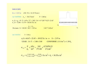 SOLUCION
b) e = 0.25 m ( M = P e = 61.25 Tn-m )
1er TANTEO: σ n = 30.3 Tn/m2 T = 3.40 m
σ 1 S = q 1 = P / T + 6 P e / T 2 = 245 / 3.4 + 6 * 245 * 0.25 / (3.4)2
σ 1 S = 72.06 + 31.79 = 103.85 Tn / m
σ 1 = σ n
Por tanto: S = 103.85 / 30.3 = 3.43 m 3.45 * 3.40 m2
2σ
1σ
2do TANTEO: T = 3.80 m
2
n
229.98
13.01
8.4821.49
8.48-21.491,2
22
z
1,2
mTn /30.3Tn /m))
3.80*3
0.25*245*6
3.80*3
245
TS
eP6
A
P
(( =<==
±=±=
+
σσ
σ
o
2
1
S1.38)m11.4(CONFORME3.803.00TS:USAR
m2.97SmTn /89.9225.4564.47S
=×=×
=⇒=+=σ
 
