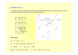 3.4 PROBLEMA No 2
Diseñar la zapata combinada sólo por flexión en sentido longitudinal para la sección de momento máximo.
Considere una solución rectangular. Utilice el método de rotura.
P2
N.T.N.+1.0
N.F.C.+0.0
P1
N.P.T.+1.20
63T
R
e
42T
Xo
7.00
C1 : 0.35 * 0.35 m2.
PD = 30 T , PL = 12
C2 : 0.40 * 0.40 m2.
PD = 45 T , PL = 18
f ' c = 175 Kg / cm2
fy = 4200 Kg / cm2
σ t = 1.5 Kg / cm2
s / cpiso = 400 Kg / m2
γ m = 2.1 T / m3
SOLUCION
σ n = σ t - γ m h f - s / c
σ n = 15 - 2.10 * 1.20 - 0.40 = 12.08 T / m2
lz = 7.00 m => Azap = B l z = 7.0 B
R Xo = 42 * 0.175 + 63 * 6.80 => Xo = 435.75 / 105 = 4.15 m.
 