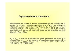 Zapata combinada trapezoidal
Dimensionar en planta la zapata combinada que se muestra en la
figura. La columna exterior está sujeta a PD = 120 t, PL = 80 t y la
columna inferior está sujeta a PD = 90 t; PL = 65 t. El esfuerzo
permisible del terreno al nivel del fondo de cimentación es de 2
Kg/cm2 y Df = 1.20 m.
hf = hNPT = 1.50 m. Considere un peso promedio del suelo y la
cimentación de γprom = 2.0 t/m3,S/C = 400 kg/m2 (sobre el piso); f'c =
175 kg/cm2 y fy = 4200 kg/cm2
 